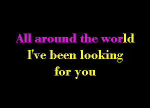 All around the world
I've been looking

for you