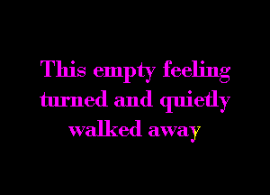 This empty feeling
turned and quietly
walked away