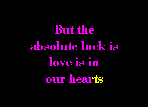 But the

absolute luck is

love is in
our hearts