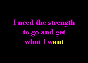 I need the strength

to go and get
what I want