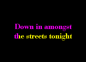 Down in amongst

the streets tonight