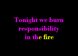 Tonight we burn

responsibility
in the fire