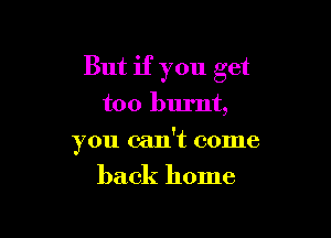 But if you get
too burnt,

you can't come

back home