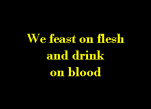 We feast on flesh

and drink
on blood