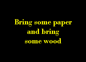 Bring some paper

and bring
some wood