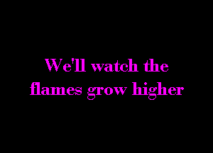 W e'll watch the

flames grow higher