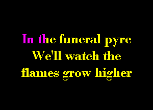 In the funeral pyre
We'll watch the

flames grow higher