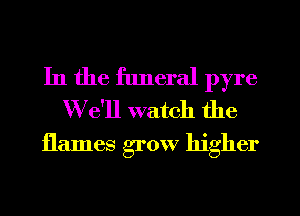 In the funeral pyre
We'll watch the

flames grow higher