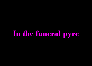 In the funeral pyre