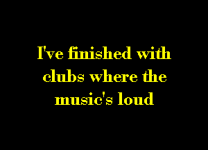 I've finished with
clubs where the

music's loud

g