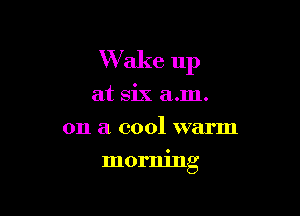 Wake 11p
at six a.m.
on a cool warm

morning