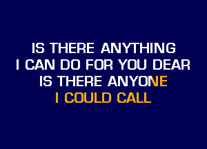 IS THERE ANYTHING
I CAN DO FOR YOU DEAR
IS THERE ANYONE
I COULD CALL