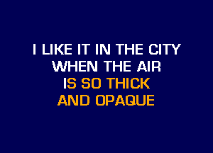 I LIKE IT IN THE CITY
WHEN THE AIR

IS SO THICK
AND OPAQUE