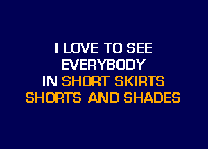 I LOVE TO SEE
EVERYBODY
IN SHORT SKIRTS
SHORTS AND SHADES