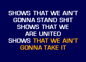 SHOWS THAT WE AIN'T
GONNA STAND SHIT
SHOWS THAT WE
ARE UNITED
SHOWS THAT WE AIN'T
GONNA TAKE IT