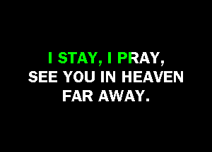 l STAY, I PRAY,

SEE YOU IN HEAVEN
FAR AWAY.