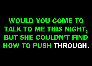 WOULD YOU COME TO
TALK TO ME THIS NIGHT,
BUT SHE COULDNT FIND
HOW TO PUSH THROUGH.