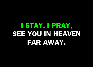 l STAY, I PRAY,

SEE YOU IN HEAVEN
FAR AWAY.