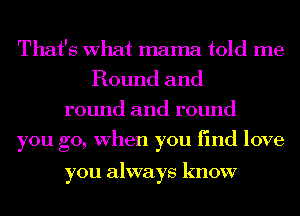 That's What mama told me
Round and

round and round
you go, When you find love

you always know