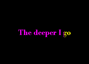 The deeper I go