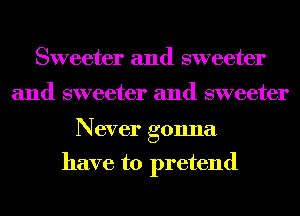 Sweeter and sweeter

and sweeter and sweeter

Never gonna

have to pretend