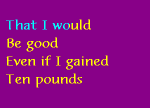 That I would
Be good

Even if I gained
Ten pounds