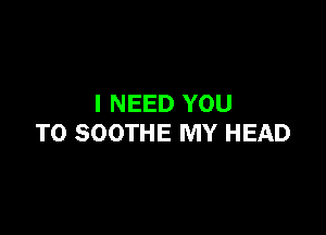 I NEED YOU

TO SOOTHE MY HEAD