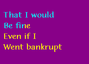 That I would
Be fine

Even if I
Went bankrupt