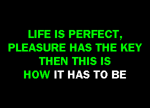 LIFE IS PERFECT,
PLEASURE HAS THE KEY
THEN THIS IS
HOW IT HAS TO BE