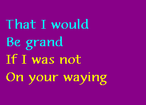 That I would
Be grand

If I was not
On your waying