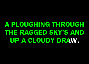 A PLOUGHING THROUGH
THE RAGGED SKWS AND
UP A CLOUDY DRAW.