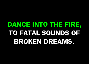 DANCE INTO THE FIRE,
T0 FATAL SOUNDS 0F
BROKEN DREAMS.