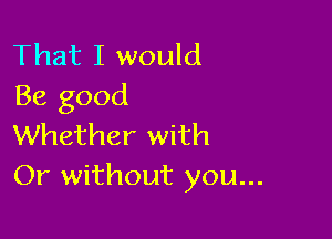 That I would
Be good

Whether with
Or without you...