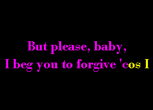 But please, baby,

I beg you to forgive 'cos I