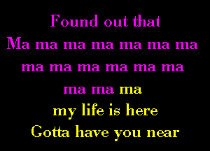 Found out that

Ma ma ma ma ma ma ma
ma ma ma ma ma ma
ma ma ma
my life is here

Gotta have you near