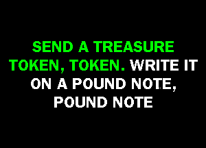SEND A TREASURE
TOKEN, TOKEN. WRITE IT
ON A POUND NOTE,
POUND NOTE