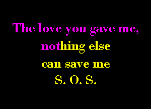 The love you gave me,

nothing else

can save me

S. O. S.