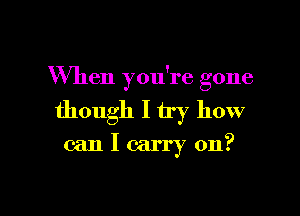 When you're gone

though I try how
can I carry on?