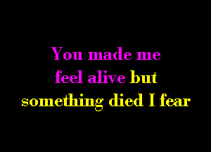 You made me

feel alive but
something died I fear