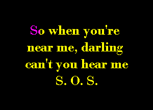 So When you're
near me, darling
can't you hear me

S. O. S.

g