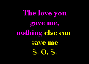 The love you

gave me,
nothing else can

save me

S. O. S.