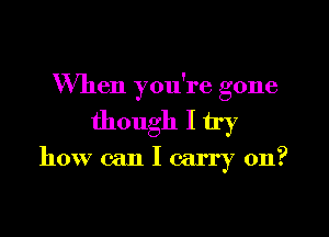 When you're gone

though I try
how can I carry on?