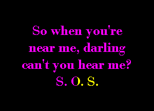 So when you're
near me, darling
can't you hear me?

S. O. S.

g