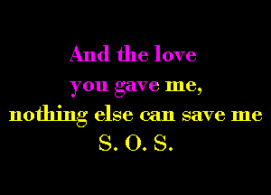 And the love

you gave me,
nothing else can save me

S. O. S.