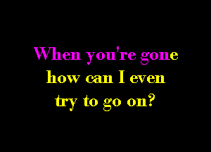 When you're gone

how can I even
try to go on?