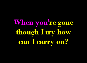 When you're gone

though I try how
can I carry on?