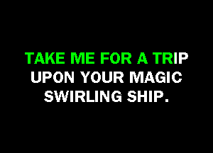 TAKE ME FOR A TRIP

UPON YOUR MAGIC
SWIRLING SHIP.