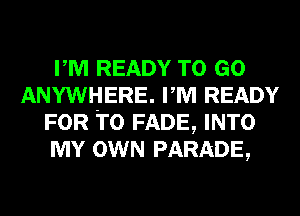 PM READY TO GO
ANYWHERE. PM READY
FOR T0 FADE, INTO
MY OWN PARADE,