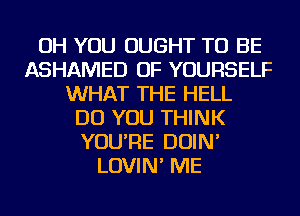 OH YOU OUGHT TO BE
ASHAMED OF YOURSELF
WHAT THE HELL
DO YOU THINK
YOU'RE DOIN'
LOVIN' ME