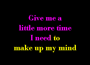 Give me a
little more tilne
I need to
make up my mind